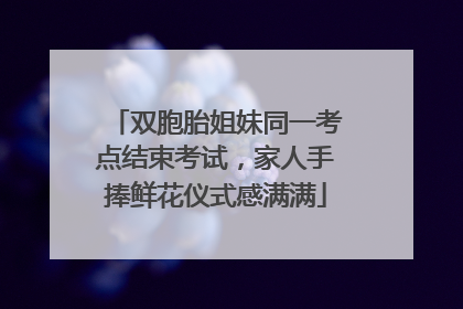 双胞胎姐妹同一考点结束考试，家人手捧鲜花仪式感满满