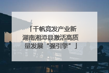 千帆竞发产业新 湖南湘潭县激活高质量发展“强引擎”