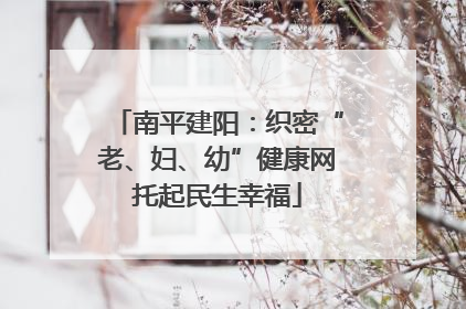 南平建阳：织密“老、妇、幼”健康网托起民生幸福