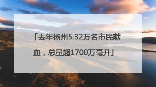 去年扬州5.32万名市民献血，总量超1700万毫升