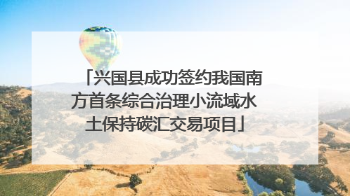兴国县成功签约我国南方首条综合治理小流域水土保持碳汇交易项目