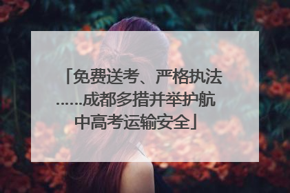 免费送考、严格执法……成都多措并举护航中高考运输安全