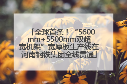 全球首条！“5600mm+5500mm双超宽机架”宽厚板生产线在河南钢铁集团全线贯通