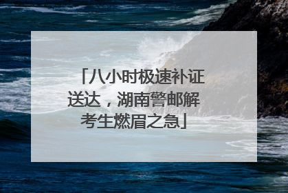 八小时极速补证送达，湖南警邮解考生燃眉之急