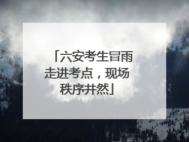 六安考生冒雨走进考点，现场秩序井然