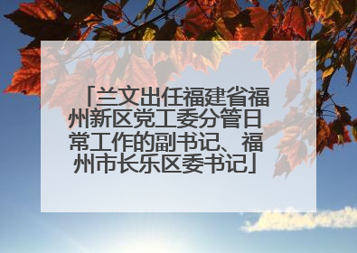 兰文出任福建省福州新区党工委分管日常工作的副书记、福州市长乐区委书记
