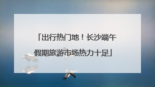 出行热门地！长沙端午假期旅游市场热力十足