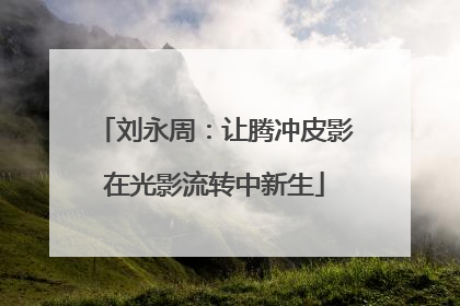 刘永周：让腾冲皮影在光影流转中新生