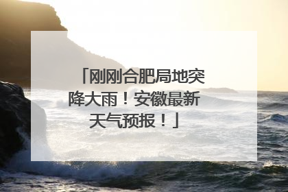 刚刚合肥局地突降大雨！安徽最新天气预报！