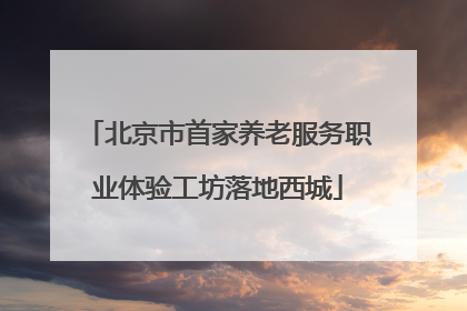 北京市首家养老服务职业体验工坊落地西城