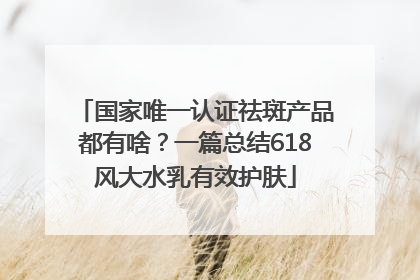 国家唯一认证祛斑产品都有啥？一篇总结618风大水乳有效护肤