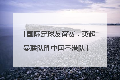 国际足球友谊赛：英超曼联队胜中国香港队