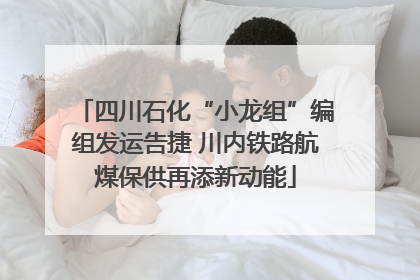 四川石化“小龙组”编组发运告捷 川内铁路航煤保供再添新动能