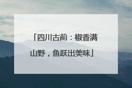 四川古蔺：椒香满山野，鱼跃出美味