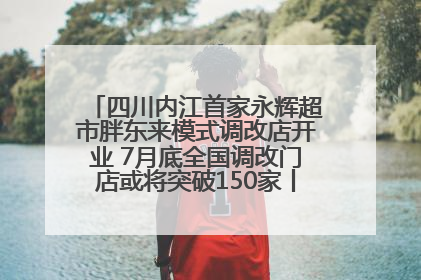 四川内江首家永辉超市胖东来模式调改店开业 7月底全国调改门店或将突破150家丨新经济观察