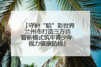 守护“睛”彩世界 兰州市打造三方共管新模式筑牢青少年视力健康防线