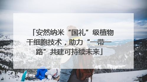 安然纳米“国礼”级植物干细胞技术，助力“一带一路”共建可持续未来
