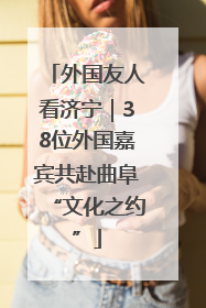 外国友人看济宁｜38位外国嘉宾共赴曲阜“文化之约”