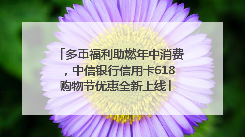 多重福利助燃年中消费，中信银行信用卡618购物节优惠全新上线