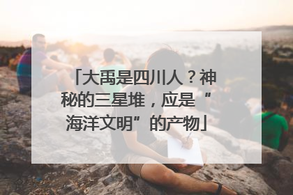 大禹是四川人？神秘的三星堆，应是“海洋文明”的产物