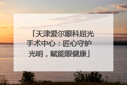 天津爱尔眼科屈光手术中心：匠心守护光明，赋能眼健康