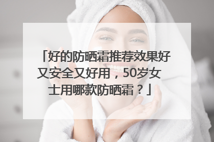 好的防晒霜推荐效果好又安全又好用，50岁女士用哪款防晒霜？