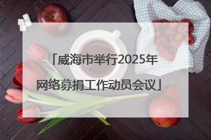 威海市举行2025年网络募捐工作动员会议