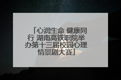 心润生命 健康同行 湖南高铁职院举办第十三届校园心理情景剧大赛