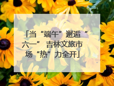 当“端午”邂逅“六一” 吉林文旅市场“热”力全开