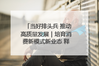 当好排头兵 推动高质量发展｜培育消费新模式新业态 释放经济增长新动能