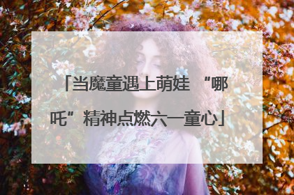 当魔童遇上萌娃 “哪吒”精神点燃六一童心