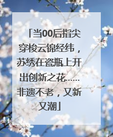 当00后指尖穿梭云锦经纬，苏绣在瓷瓶上开出创新之花……非遗不老，又新又潮