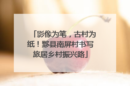 影像为笔，古村为纸！黟县南屏村书写旅居乡村振兴路