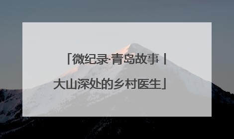 微纪录·青岛故事丨大山深处的乡村医生
