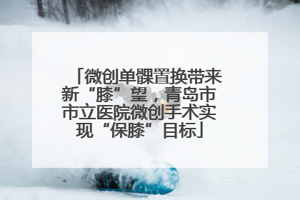微创单髁置换带来新“膝”望，青岛市市立医院微创手术实现“保膝”目标