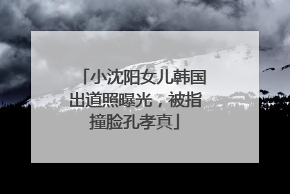 小沈阳女儿韩国出道照曝光，被指撞脸孔孝真