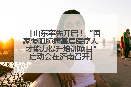 山东率先开启！“国家慢阻肺病基层医疗人才能力提升培训项目”启动会在济南召开