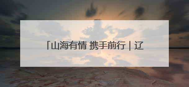 山海有情 携手前行｜辽宁文体旅融合高质量发展