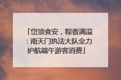 岱顶食安，粽香满溢：南天门执法大队全力护航端午游客消费