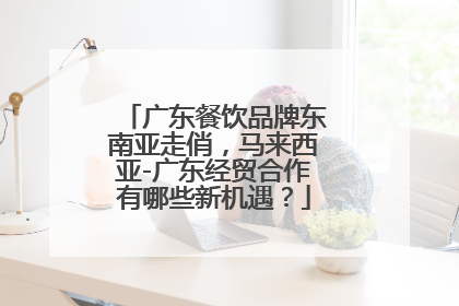 广东餐饮品牌东南亚走俏，马来西亚-广东经贸合作有哪些新机遇？