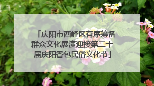 庆阳市西峰区有序筹备群众文化展演迎接第二十届庆阳香包民俗文化节