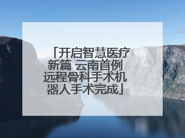 开启智慧医疗新篇 云南首例远程骨科手术机器人手术完成