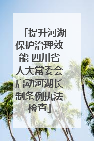 提升河湖保护治理效能 四川省人大常委会启动河湖长制条例执法检查