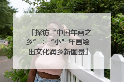 探访“中国年画之乡”：“小”年画绘出文化润乡新图景