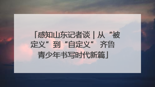 感知山东记者谈｜从“被定义”到“自定义” 齐鲁青少年书写时代新篇