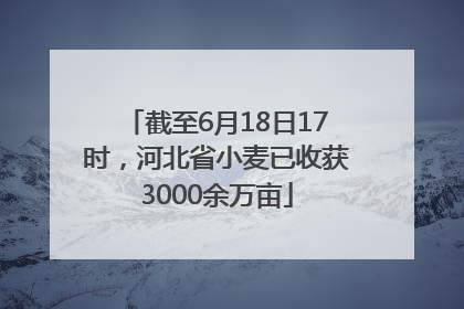 截至6月18日17时，河北省小麦已收获3000余万亩