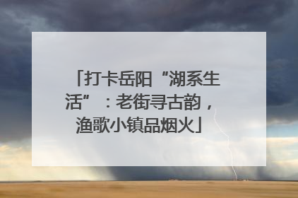 打卡岳阳“湖系生活”：老街寻古韵，渔歌小镇品烟火