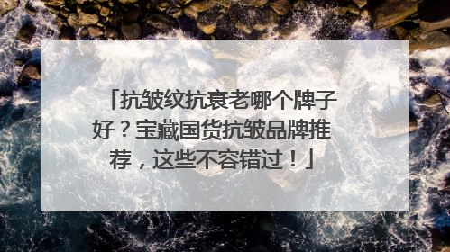 抗皱纹抗衰老哪个牌子好？宝藏国货抗皱品牌推荐，这些不容错过！