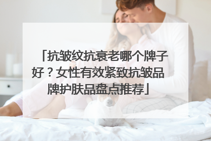 抗皱纹抗衰老哪个牌子好？女性有效紧致抗皱品牌护肤品盘点推荐