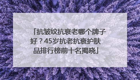 抗皱纹抗衰老哪个牌子好？45岁抗老抗衰护肤品排行榜前十名揭晓